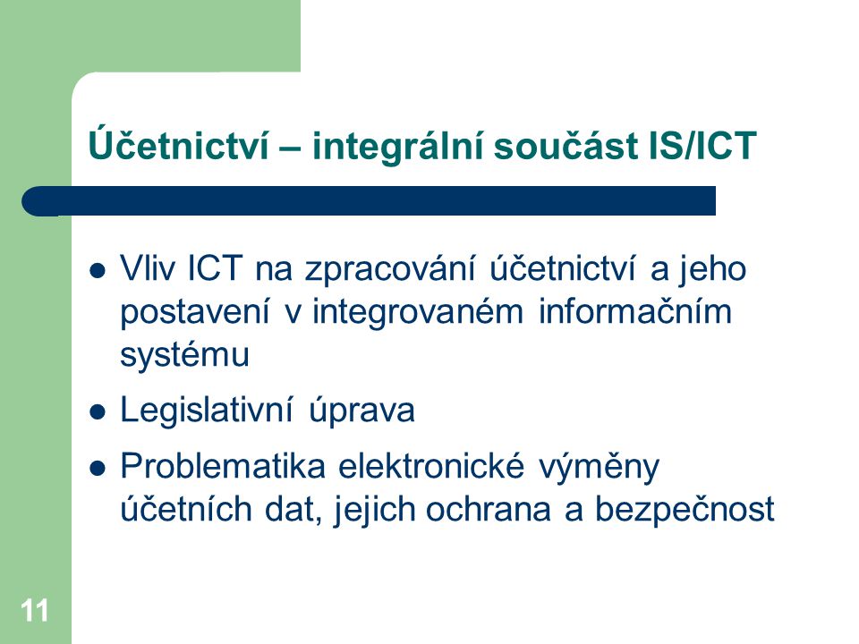 11 Účetnictví – integrální součást IS/ICT Vliv ICT na zpracování účetnictví a jeho postavení v integrovaném informačním systému Legislativní úprava Problematika elektronické výměny účetních dat, jejich ochrana a bezpečnost