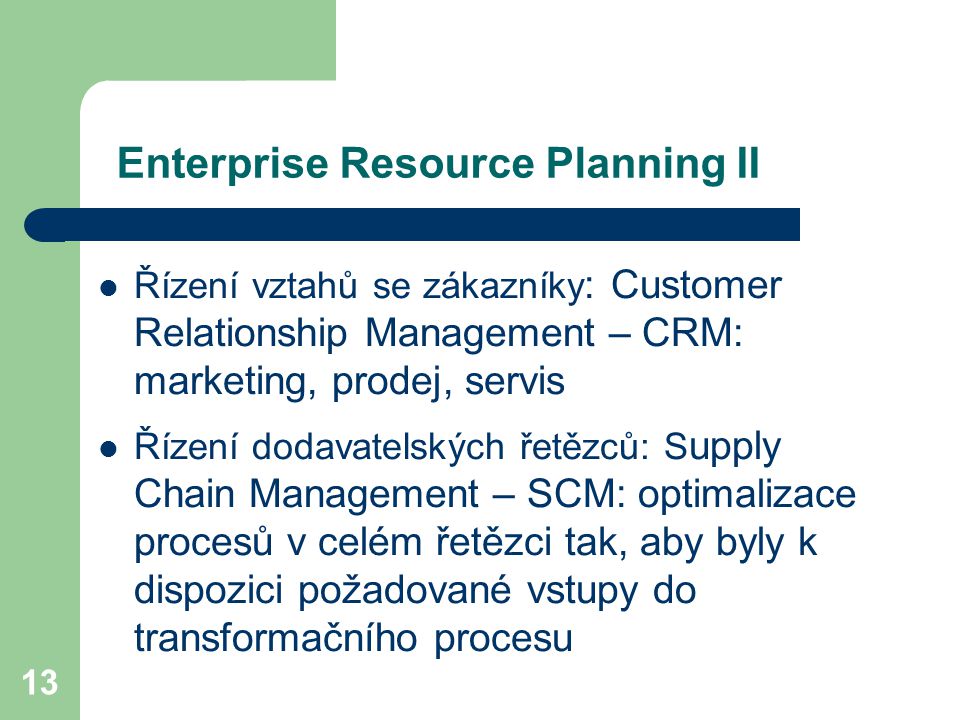 13 Enterprise Resource Planning II Řízení vztahů se zákazníky : Customer Relationship Management – CRM: marketing, prodej, servis Řízení dodavatelských řetězců: S upply Chain Management – SCM: optimalizace procesů v celém řetězci tak, aby byly k dispozici požadované vstupy do transformačního procesu