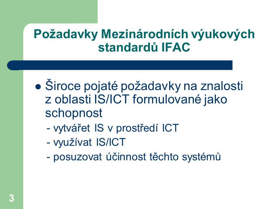 3 Požadavky Mezinárodních výukových standardů IFAC Široce pojaté požadavky na znalosti z oblasti IS/ICT formulované jako schopnost - vytvářet IS v prostředí ICT - využívat IS/ICT - posuzovat účinnost těchto systémů