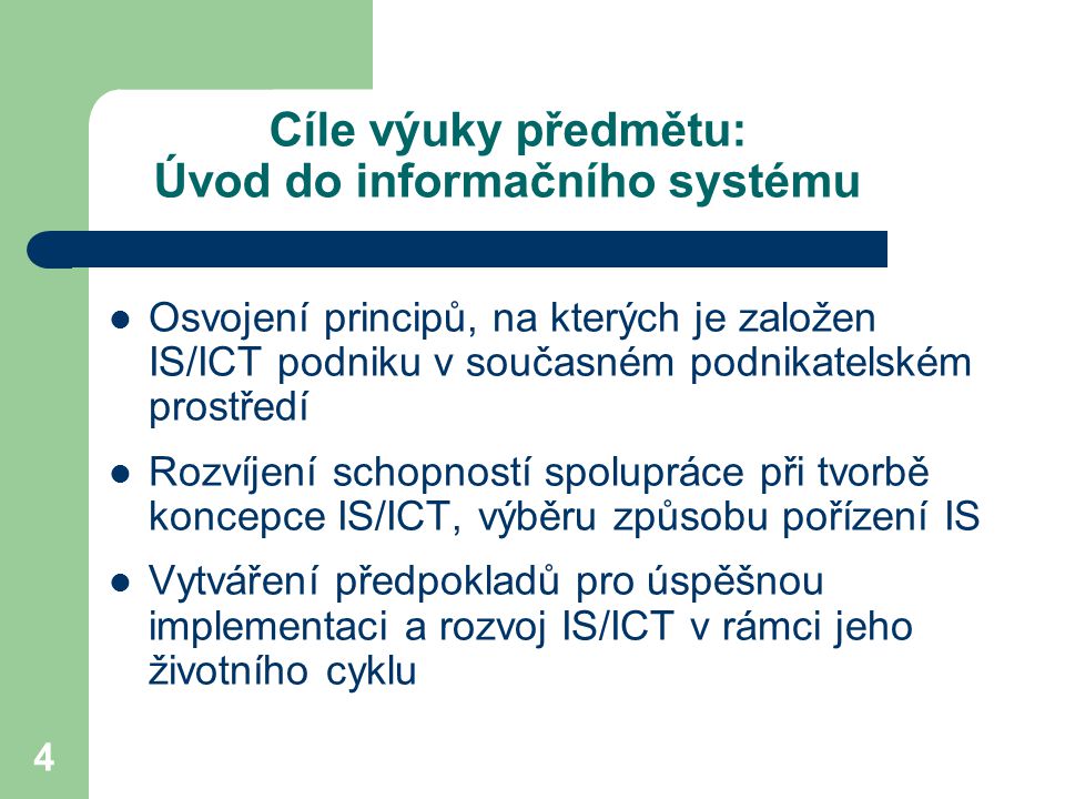 4 Cíle výuky předmětu: Úvod do informačního systému Osvojení principů, na kterých je založen IS/ICT podniku v současném podnikatelském prostředí Rozvíjení schopností spolupráce při tvorbě koncepce IS/ICT, výběru způsobu pořízení IS Vytváření předpokladů pro úspěšnou implementaci a rozvoj IS/ICT v rámci jeho životního cyklu