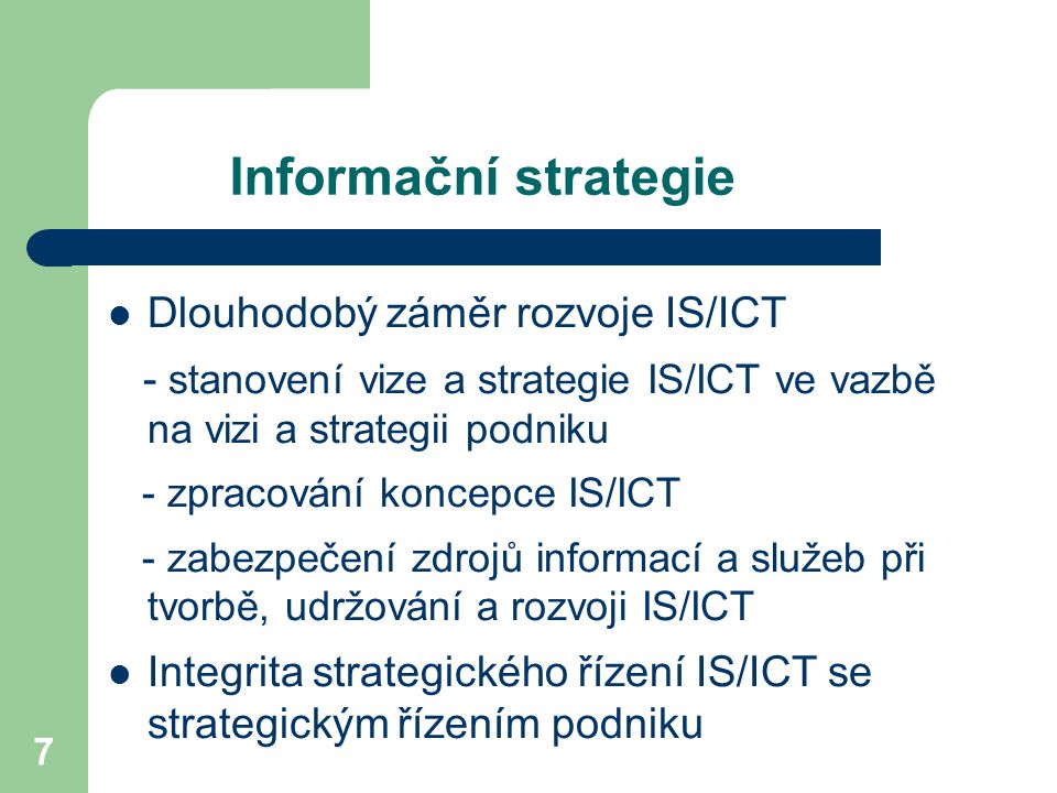 7 Informační strategie Dlouhodobý záměr rozvoje IS/ICT - stanovení vize a strategie IS/ICT ve vazbě na vizi a strategii podniku - zpracování koncepce IS/ICT - zabezpečení zdrojů informací a služeb při tvorbě, udržování a rozvoji IS/ICT Integrita strategického řízení IS/ICT se strategickým řízením podniku