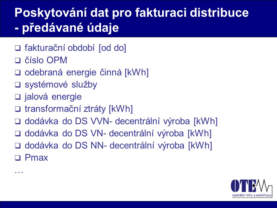 Poskytování dat pro fakturaci distribuce - předávané údaje  fakturační období [od do]  číslo OPM  odebraná energie činná [kWh]  systémové služby  jalová energie  transformační ztráty [kWh]  dodávka do DS VVN- decentrální výroba [kWh]  dodávka do DS VN- decentrální výroba [kWh]  dodávka do DS NN- decentrální výroba [kWh]  Pmax …