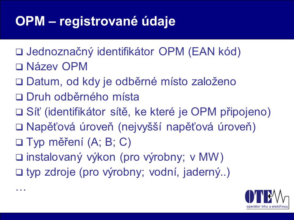 OPM – registrované údaje  Jednoznačný identifikátor OPM (EAN kód)  Název OPM  Datum, od kdy je odběrné místo založeno  Druh odběrného místa  Síť (identifikátor sítě, ke které je OPM připojeno)  Napěťová úroveň (nejvyšší napěťová úroveň)  Typ měření (A; B; C)  instalovaný výkon (pro výrobny; v MW)  typ zdroje (pro výrobny; vodní, jaderný..) …