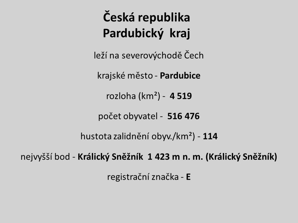 Česká republika Pardubický kraj leží na severovýchodě Čech krajské město - Pardubice rozloha (km²) počet obyvatel hustota zalidnění obyv./km²) nejvyšší bod - Králický Sněžník m n.