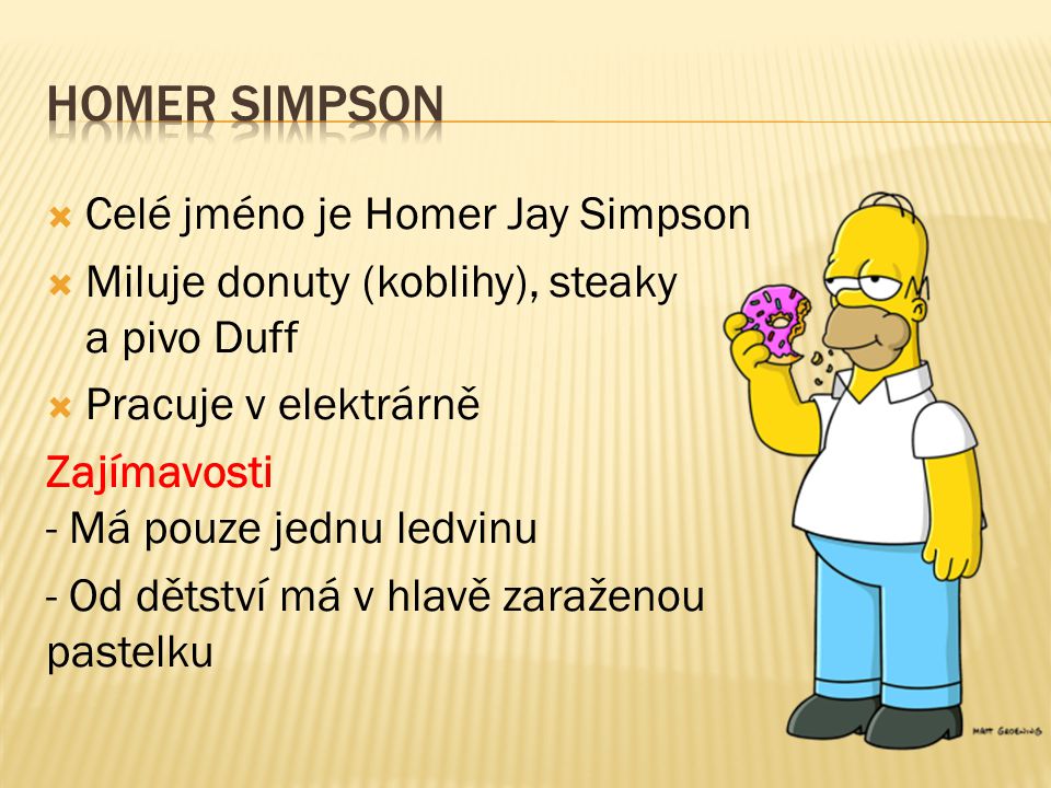  Celé jméno je Homer Jay Simpson  Miluje donuty (koblihy), steaky a pivo Duff  Pracuje v elektrárně Zajímavosti - Má pouze jednu ledvinu - Od dětství má v hlavě zaraženou pastelku