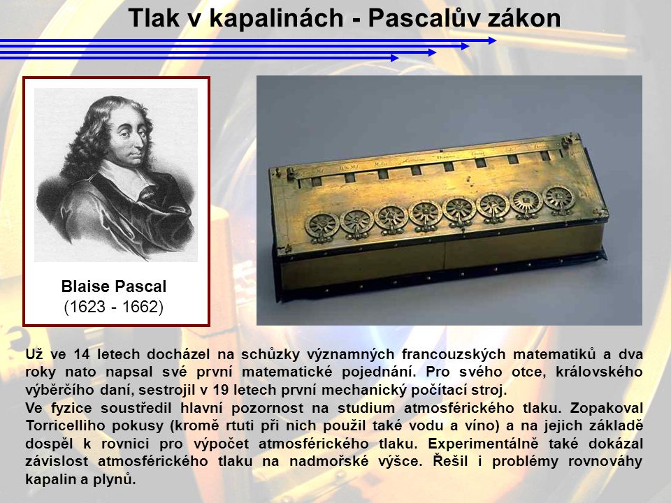 Tlak v kapalinách - Pascalův zákon Blaise Pascal ( ) Už ve 14 letech docházel na schůzky významných francouzských matematiků a dva roky nato napsal své první matematické pojednání.