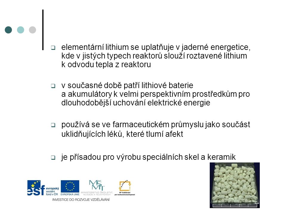  elementární lithium se uplatňuje v jaderné energetice, kde v jistých typech reaktorů slouží roztavené lithium k odvodu tepla z reaktoru  v současné době patří lithiové baterie a akumulátory k velmi perspektivním prostředkům pro dlouhodobější uchování elektrické energie  používá se ve farmaceutickém průmyslu jako součást uklidňujících léků, které tlumí afekt  je přísadou pro výrobu speciálních skel a keramik