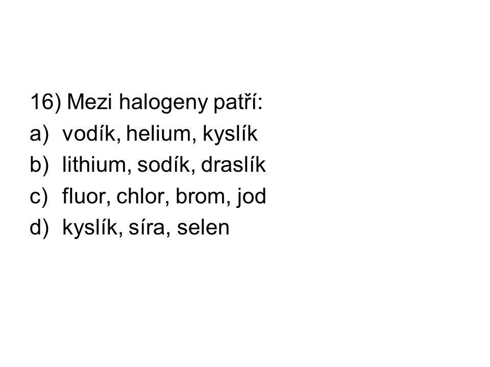 16) Mezi halogeny patří: a)vodík, helium, kyslík b)lithium, sodík, draslík c)fluor, chlor, brom, jod d)kyslík, síra, selen