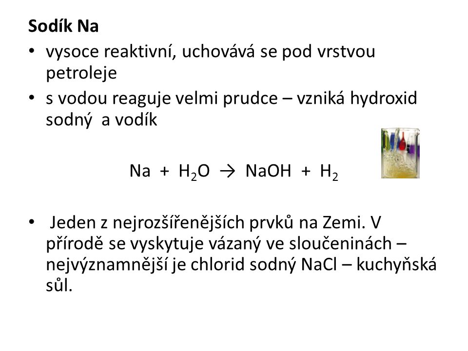 Sodík Na vysoce reaktivní, uchovává se pod vrstvou petroleje s vodou reaguje velmi prudce – vzniká hydroxid sodný a vodík Na + H 2 O → NaOH + H 2 Jeden z nejrozšířenějších prvků na Zemi.