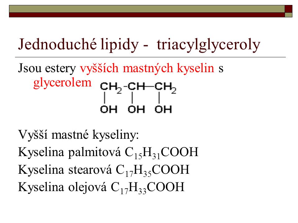 Jednoduché lipidy - triacylglyceroly Jsou estery vyšších mastných kyselin s glycerolem Vyšší mastné kyseliny: Kyselina palmitová C 15 H 31 COOH Kyselina stearová C 17 H 35 COOH Kyselina olejová C 17 H 33 COOH