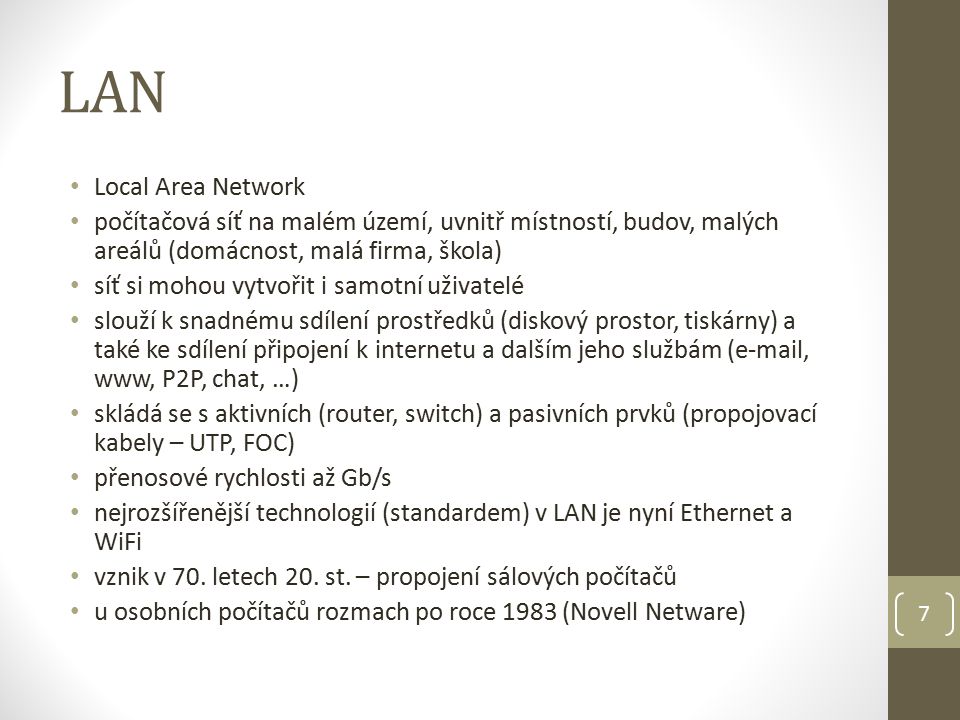 LAN Local Area Network počítačová síť na malém území, uvnitř místností, budov, malých areálů (domácnost, malá firma, škola) síť si mohou vytvořit i samotní uživatelé slouží k snadnému sdílení prostředků (diskový prostor, tiskárny) a také ke sdílení připojení k internetu a dalším jeho službám ( , www, P2P, chat, …) skládá se s aktivních (router, switch) a pasivních prvků (propojovací kabely – UTP, FOC) přenosové rychlosti až Gb/s nejrozšířenější technologií (standardem) v LAN je nyní Ethernet a WiFi vznik v 70.