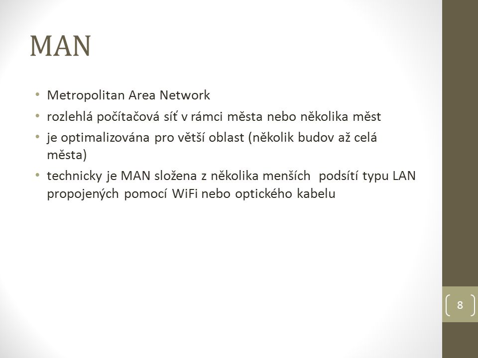 MAN Metropolitan Area Network rozlehlá počítačová síť v rámci města nebo několika měst je optimalizována pro větší oblast (několik budov až celá města) technicky je MAN složena z několika menších podsítí typu LAN propojených pomocí WiFi nebo optického kabelu 8