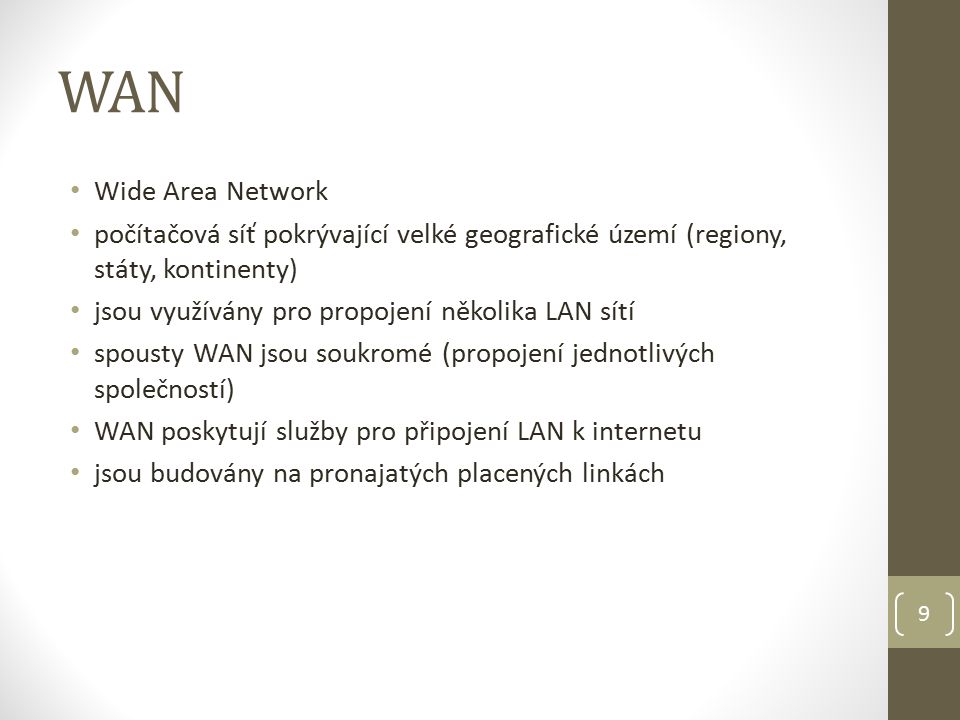 WAN Wide Area Network počítačová síť pokrývající velké geografické území (regiony, státy, kontinenty) jsou využívány pro propojení několika LAN sítí spousty WAN jsou soukromé (propojení jednotlivých společností) WAN poskytují služby pro připojení LAN k internetu jsou budovány na pronajatých placených linkách 9