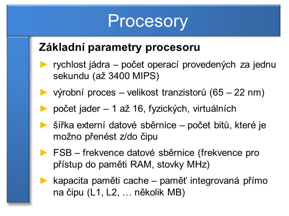 Základní parametry procesoru ►rychlost jádra – počet operací provedených za jednu sekundu (až 3400 MIPS) ►výrobní proces – velikost tranzistorů (65 – 22 nm) ►počet jader – 1 až 16, fyzických, virtuálních ►šířka externí datové sběrnice – počet bitů, které je možno přenést z/do čipu ►FSB – frekvence datové sběrnice (frekvence pro přístup do paměti RAM, stovky MHz) ►kapacita paměti cache – paměť integrovaná přímo na čipu (L1, L2, … několik MB) Procesory