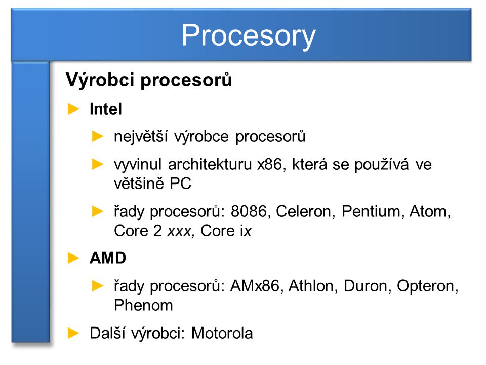 Výrobci procesorů ►Intel ►největší výrobce procesorů ►vyvinul architekturu x86, která se používá ve většině PC ►řady procesorů: 8086, Celeron, Pentium, Atom, Core 2 xxx, Core ix ►AMD ►řady procesorů: AMx86, Athlon, Duron, Opteron, Phenom ►Další výrobci: Motorola Procesory