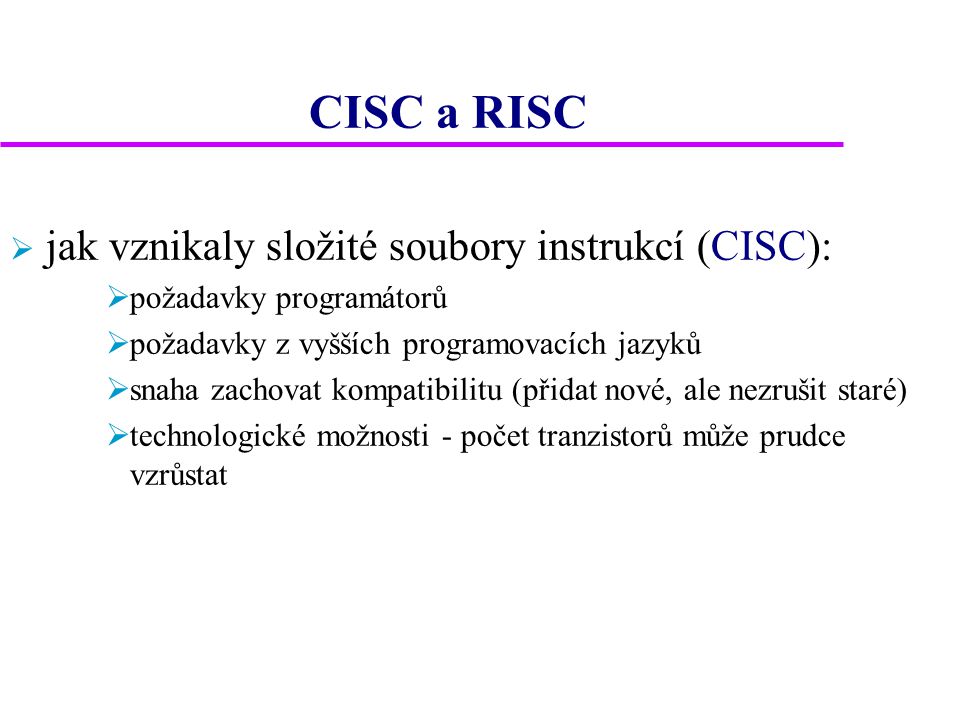 CISC a RISC  jak vznikaly složité soubory instrukcí (CISC):  požadavky programátorů  požadavky z vyšších programovacích jazyků  snaha zachovat kompatibilitu (přidat nové, ale nezrušit staré)  technologické možnosti - počet tranzistorů může prudce vzrůstat