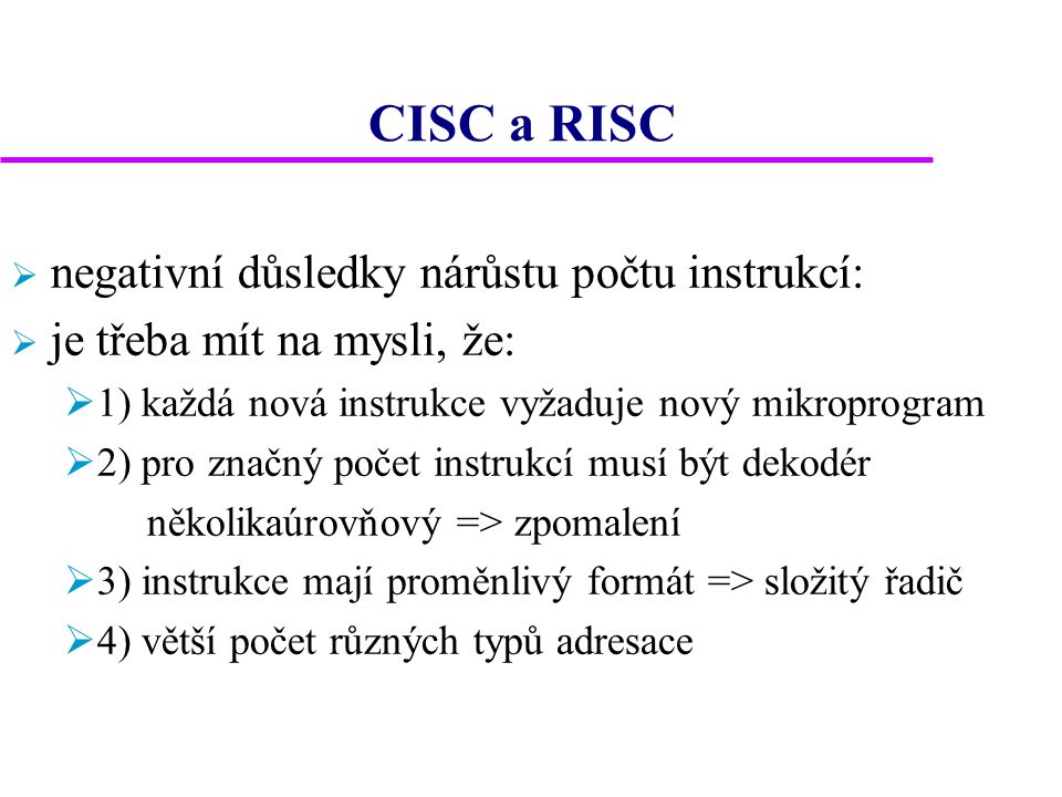 CISC a RISC  negativní důsledky nárůstu počtu instrukcí:  je třeba mít na mysli, že:  1) každá nová instrukce vyžaduje nový mikroprogram  2) pro značný počet instrukcí musí být dekodér několikaúrovňový => zpomalení  3) instrukce mají proměnlivý formát => složitý řadič  4) větší počet různých typů adresace
