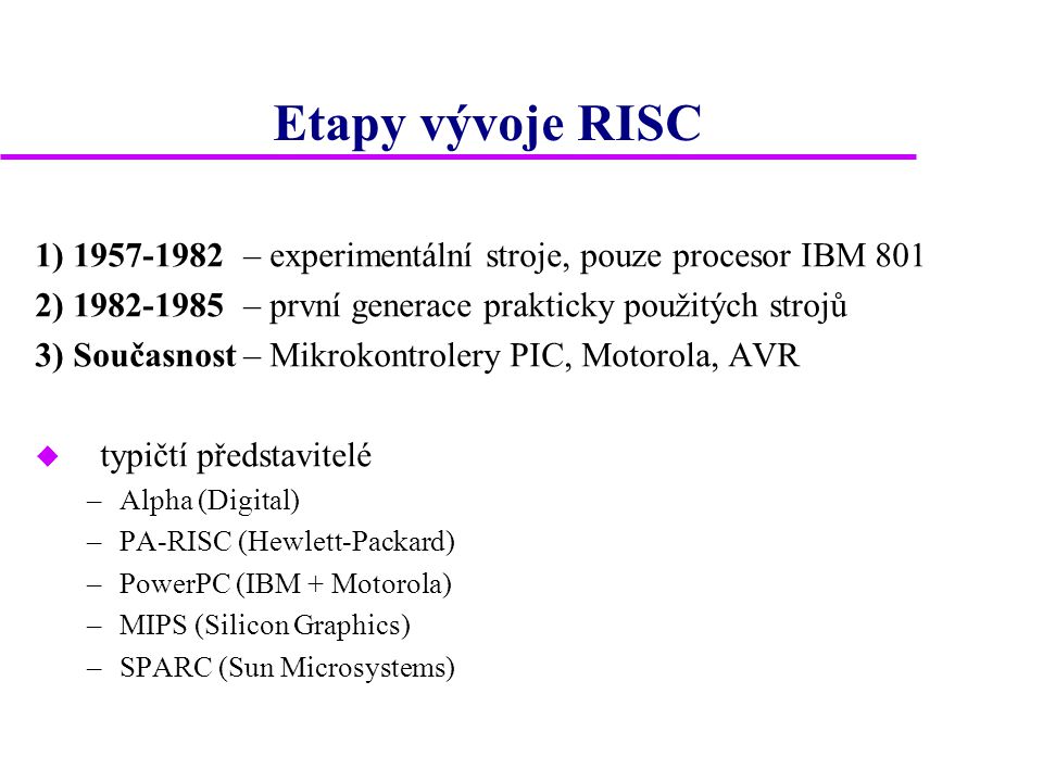 Etapy vývoje RISC 1) – experimentální stroje, pouze procesor IBM 801 2) – první generace prakticky použitých strojů 3) Současnost– Mikrokontrolery PIC, Motorola, AVR u typičtí představitelé –Alpha (Digital) –PA-RISC (Hewlett-Packard) –PowerPC (IBM + Motorola) –MIPS (Silicon Graphics) –SPARC (Sun Microsystems)