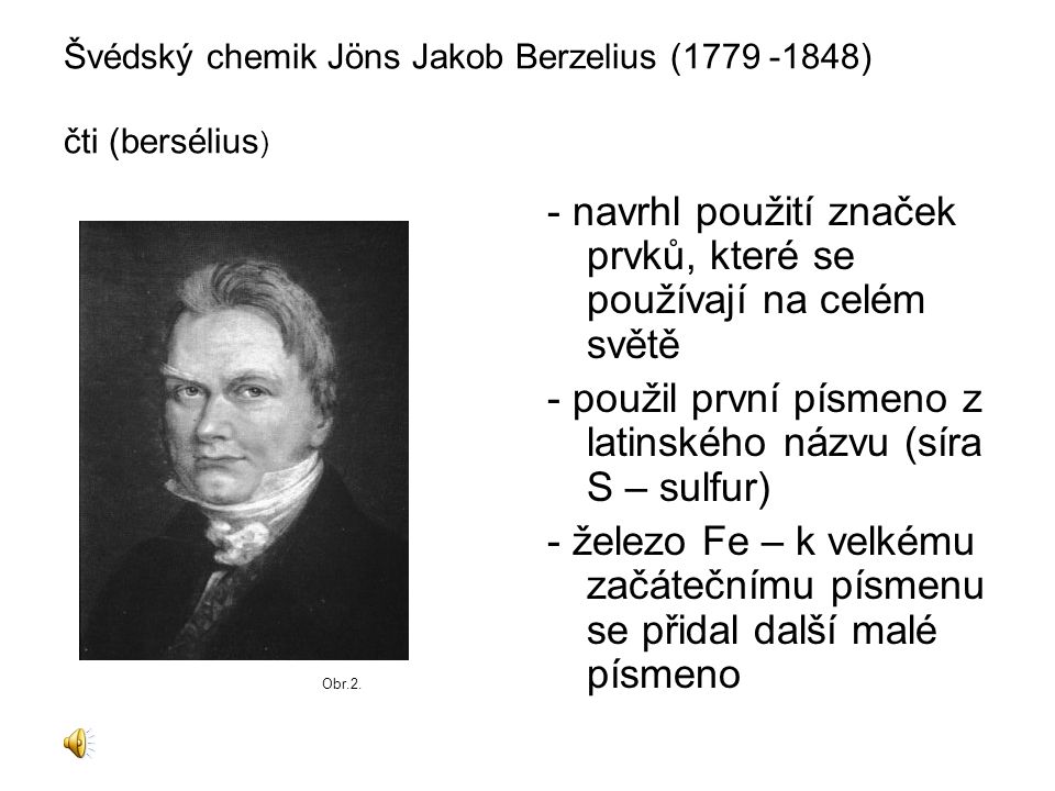 Švédský chemik Jöns Jakob Berzelius ( ) čti (bersélius ) - navrhl použití značek prvků, které se používají na celém světě - použil první písmeno z latinského názvu (síra S – sulfur) - železo Fe – k velkému začátečnímu písmenu se přidal další malé písmeno Obr.2.