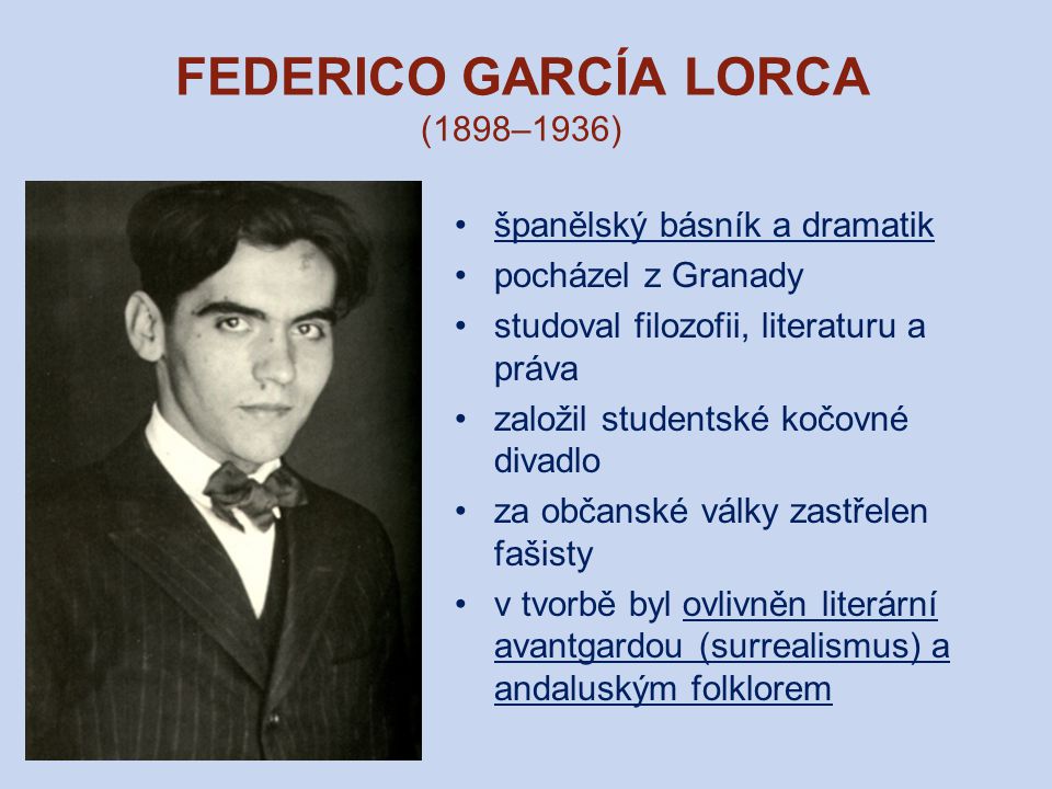 FEDERICO GARCÍA LORCA (1898–1936) španělský básník a dramatik pocházel z Granady studoval filozofii, literaturu a práva založil studentské kočovné divadlo za občanské války zastřelen fašisty v tvorbě byl ovlivněn literární avantgardou (surrealismus) a andaluským folklorem