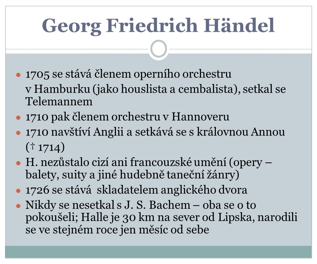 Georg Friedrich Händel ● 1705 se stává členem operního orchestru v Hamburku (jako houslista a cembalista), setkal se Telemannem ● 1710 pak členem orchestru v Hannoveru ● 1710 navštíví Anglii a setkává se s královnou Annou († 1714) ● H.