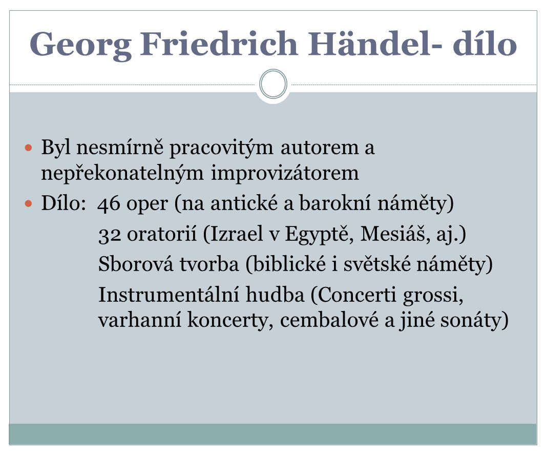 Georg Friedrich Händel- dílo Byl nesmírně pracovitým autorem a nepřekonatelným improvizátorem Dílo: 46 oper (na antické a barokní náměty) 32 oratorií (Izrael v Egyptě, Mesiáš, aj.) Sborová tvorba (biblické i světské náměty) Instrumentální hudba (Concerti grossi, varhanní koncerty, cembalové a jiné sonáty)