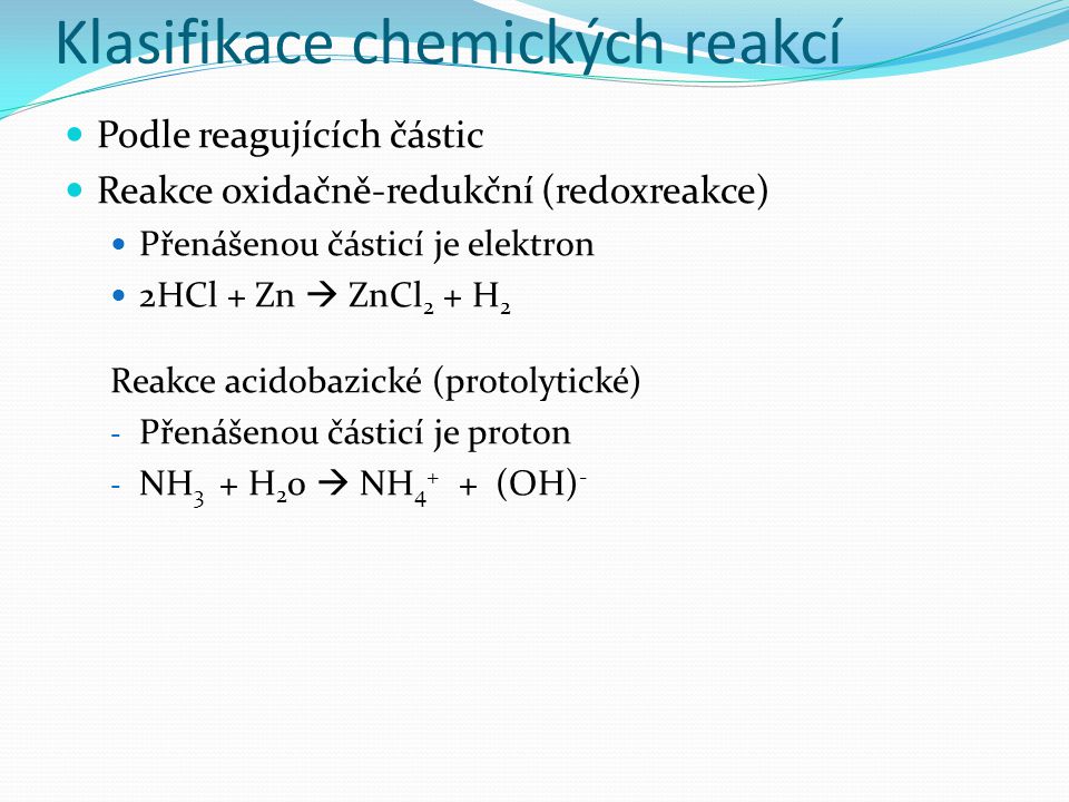 Klasifikace chemických reakcí Podle reagujících částic Reakce oxidačně-redukční (redoxreakce) Přenášenou částicí je elektron 2HCl + Zn  ZnCl 2 + H 2 Reakce acidobazické (protolytické) - Přenášenou částicí je proton - NH 3 + H 2 0  NH (OH) -