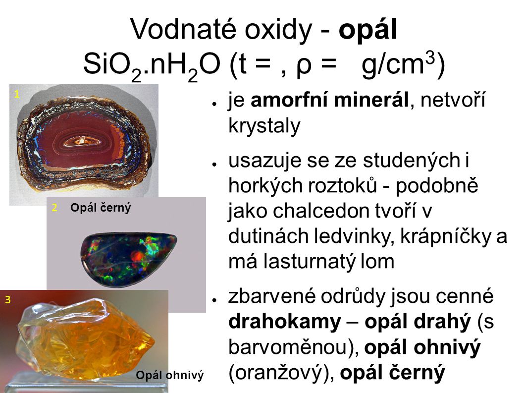 Vodnaté oxidy - opál SiO 2.nH 2 O (t =, ρ = g/cm 3 )‏ ● je amorfní minerál, netvoří krystaly ● usazuje se ze studených i horkých roztoků - podobně jako chalcedon tvoří v dutinách ledvinky, krápníčky a má lasturnatý lom ● zbarvené odrůdy jsou cenné drahokamy – opál drahý (s barvoměnou), opál ohnivý (oranžový), opál černý 1 Opál černý 2 Opál ohnivý 3