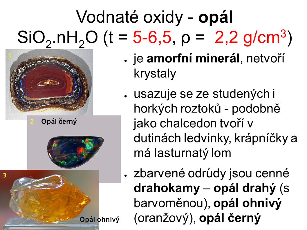 Vodnaté oxidy - opál SiO 2.nH 2 O (t = 5-6,5, ρ = 2,2 g/cm 3 )‏ ● je amorfní minerál, netvoří krystaly ● usazuje se ze studených i horkých roztoků - podobně jako chalcedon tvoří v dutinách ledvinky, krápníčky a má lasturnatý lom ● zbarvené odrůdy jsou cenné drahokamy – opál drahý (s barvoměnou), opál ohnivý (oranžový), opál černý 1 Opál černý 2 Opál ohnivý 3