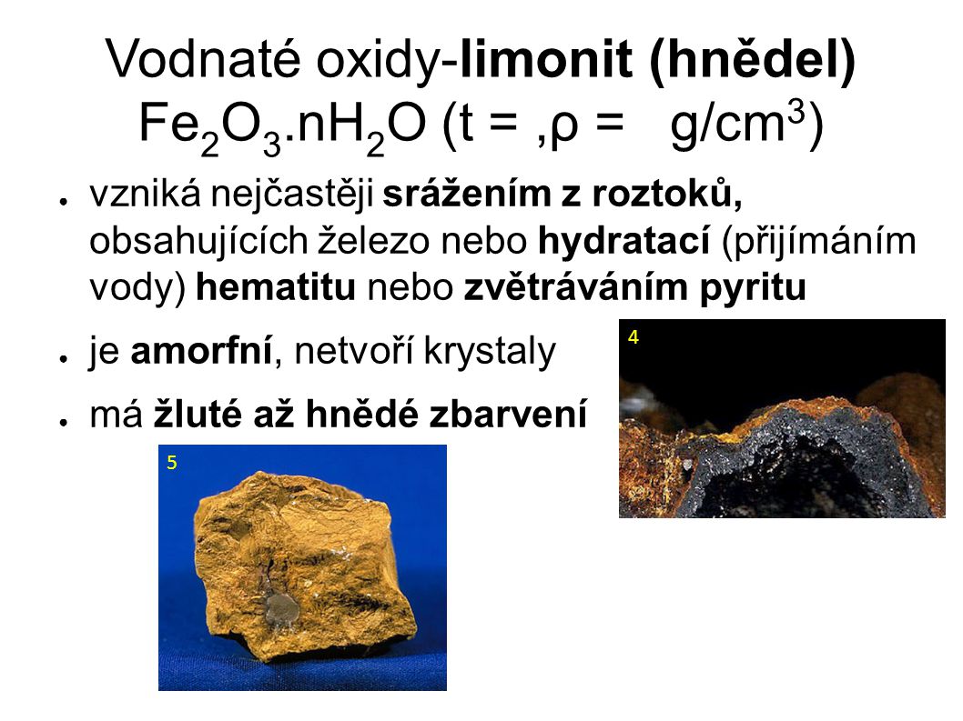 Vodnaté oxidy-limonit (hnědel) Fe 2 O 3.nH 2 O (t =,ρ = g/cm 3 )‏ ● vzniká nejčastěji srážením z roztoků, obsahujících železo nebo hydratací (přijímáním vody) hematitu nebo zvětráváním pyritu ● je amorfní, netvoří krystaly ● má žluté až hnědé zbarvení 4 5