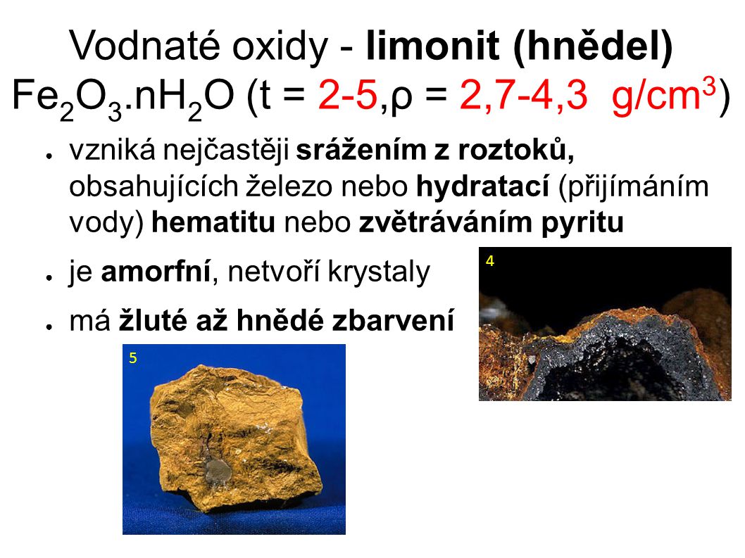 Vodnaté oxidy - limonit (hnědel) Fe 2 O 3.nH 2 O (t = 2-5,ρ = 2,7-4,3 g/cm 3 )‏ ● vzniká nejčastěji srážením z roztoků, obsahujících železo nebo hydratací (přijímáním vody) hematitu nebo zvětráváním pyritu ● je amorfní, netvoří krystaly ● má žluté až hnědé zbarvení 4 5