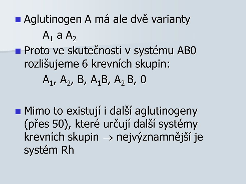 Aglutinogen A má ale dvě varianty Aglutinogen A má ale dvě varianty A 1 a A 2 A 1 a A 2 Proto ve skutečnosti v systému AB0 rozlišujeme 6 krevních skupin: Proto ve skutečnosti v systému AB0 rozlišujeme 6 krevních skupin: A 1, A 2, B, A 1 B, A 2 B, 0 A 1, A 2, B, A 1 B, A 2 B, 0 Mimo to existují i další aglutinogeny (přes 50), které určují další systémy krevních skupin  nejvýznamnější je systém Rh Mimo to existují i další aglutinogeny (přes 50), které určují další systémy krevních skupin  nejvýznamnější je systém Rh