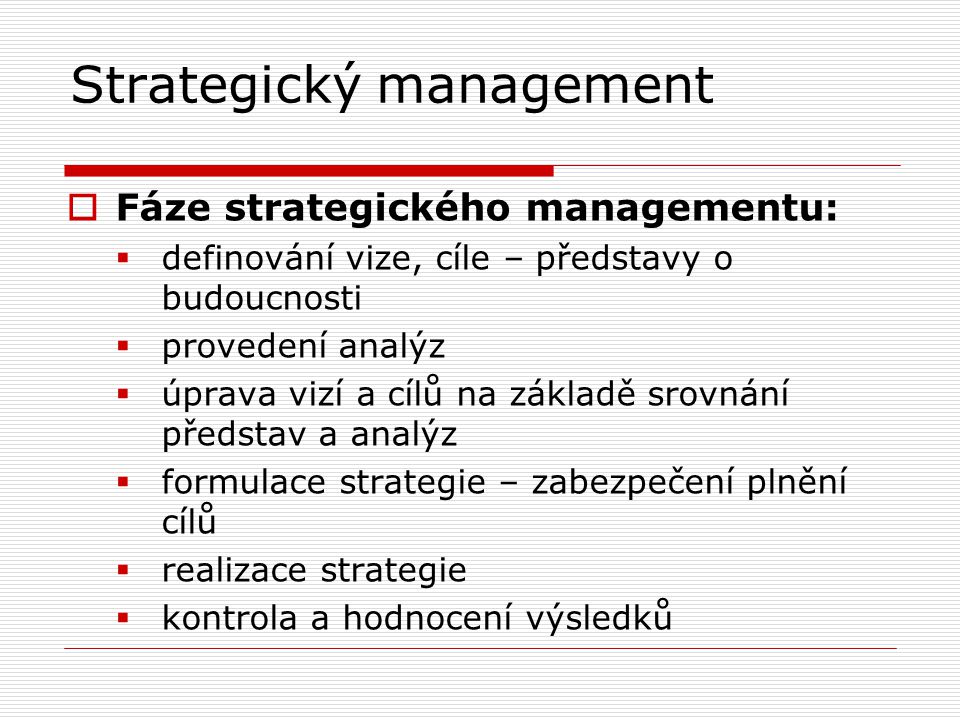 Strategický management  Fáze strategického managementu:  definování vize, cíle – představy o budoucnosti  provedení analýz  úprava vizí a cílů na základě srovnání představ a analýz  formulace strategie – zabezpečení plnění cílů  realizace strategie  kontrola a hodnocení výsledků