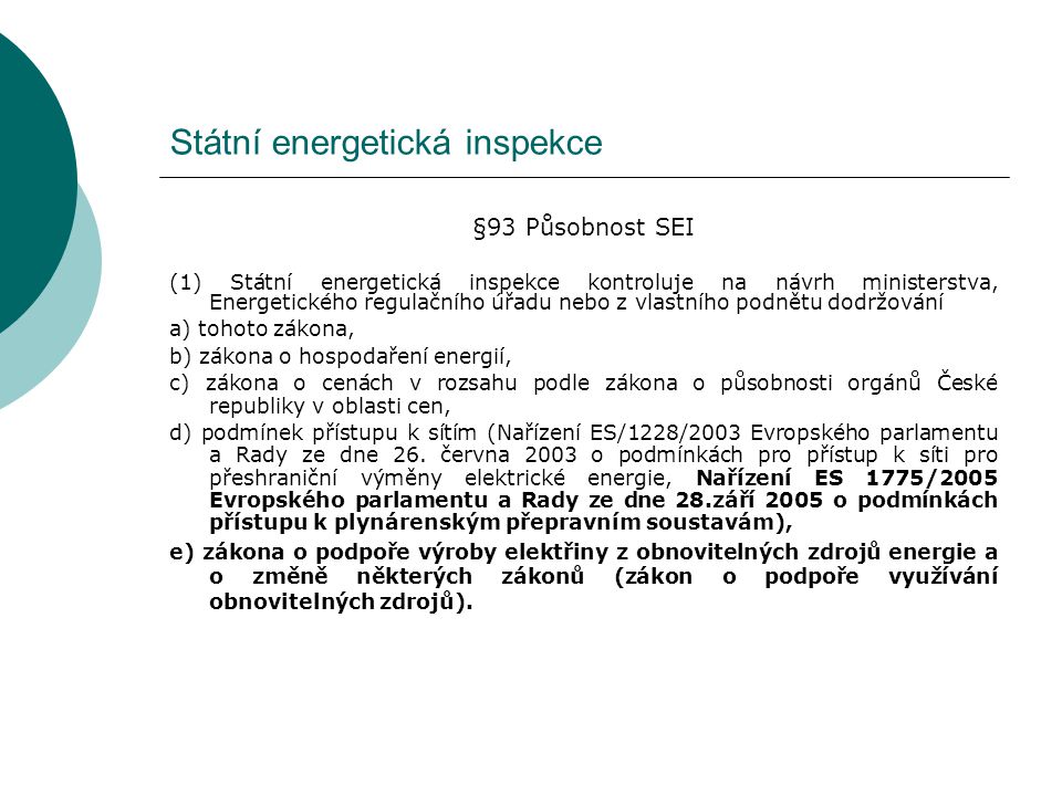 Státní energetická inspekce §93 Působnost SEI (1) Státní energetická inspekce kontroluje na návrh ministerstva, Energetického regulačního úřadu nebo z vlastního podnětu dodržování a) tohoto zákona, b) zákona o hospodaření energií, c) zákona o cenách v rozsahu podle zákona o působnosti orgánů České republiky v oblasti cen, d) podmínek přístupu k sítím (Nařízení ES/1228/2003 Evropského parlamentu a Rady ze dne 26.