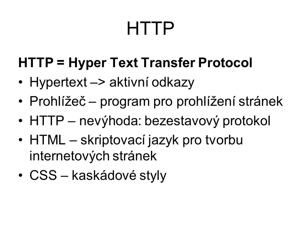 HTTP HTTP = Hyper Text Transfer Protocol Hypertext –> aktivní odkazy Prohlížeč – program pro prohlížení stránek HTTP – nevýhoda: bezestavový protokol HTML – skriptovací jazyk pro tvorbu internetových stránek CSS – kaskádové styly