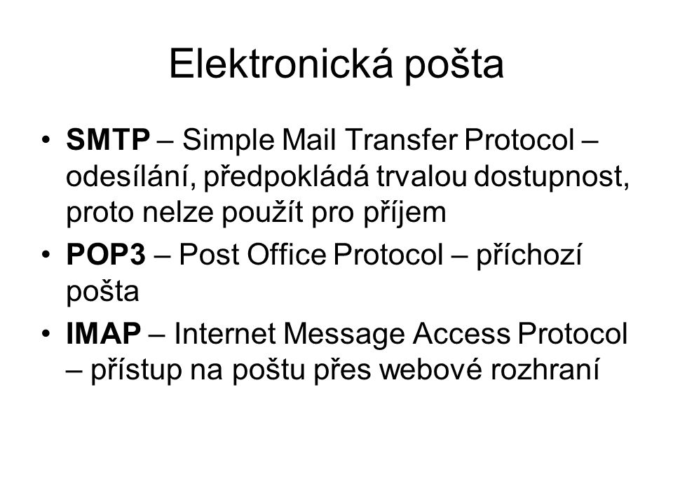 Elektronická pošta SMTP – Simple Mail Transfer Protocol – odesílání, předpokládá trvalou dostupnost, proto nelze použít pro příjem POP3 – Post Office Protocol – příchozí pošta IMAP – Internet Message Access Protocol – přístup na poštu přes webové rozhraní