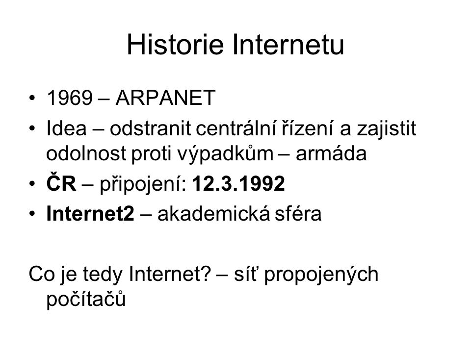Historie Internetu 1969 – ARPANET Idea – odstranit centrální řízení a zajistit odolnost proti výpadkům – armáda ČR – připojení: Internet2 – akademická sféra Co je tedy Internet.