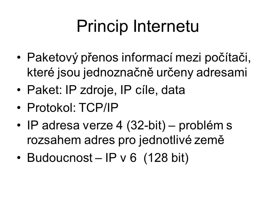 Princip Internetu Paketový přenos informací mezi počítači, které jsou jednoznačně určeny adresami Paket: IP zdroje, IP cíle, data Protokol: TCP/IP IP adresa verze 4 (32-bit) – problém s rozsahem adres pro jednotlivé země Budoucnost – IP v 6 (128 bit)