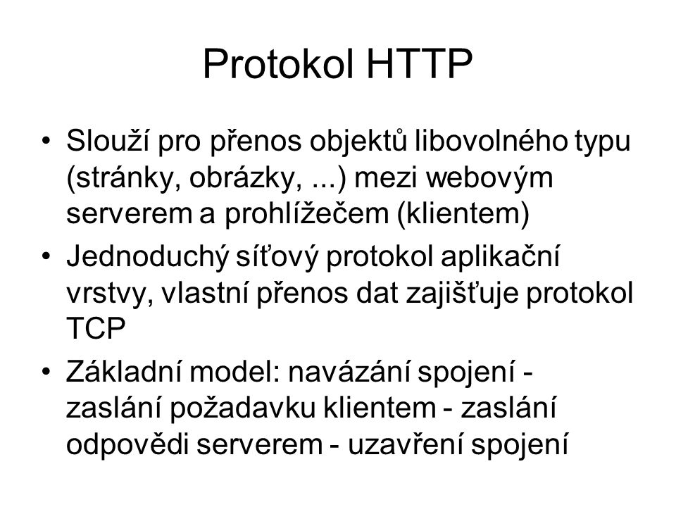 Protokol HTTP Slouží pro přenos objektů libovolného typu (stránky, obrázky,...) mezi webovým serverem a prohlížečem (klientem) Jednoduchý síťový protokol aplikační vrstvy, vlastní přenos dat zajišťuje protokol TCP Základní model: navázání spojení - zaslání požadavku klientem - zaslání odpovědi serverem - uzavření spojení