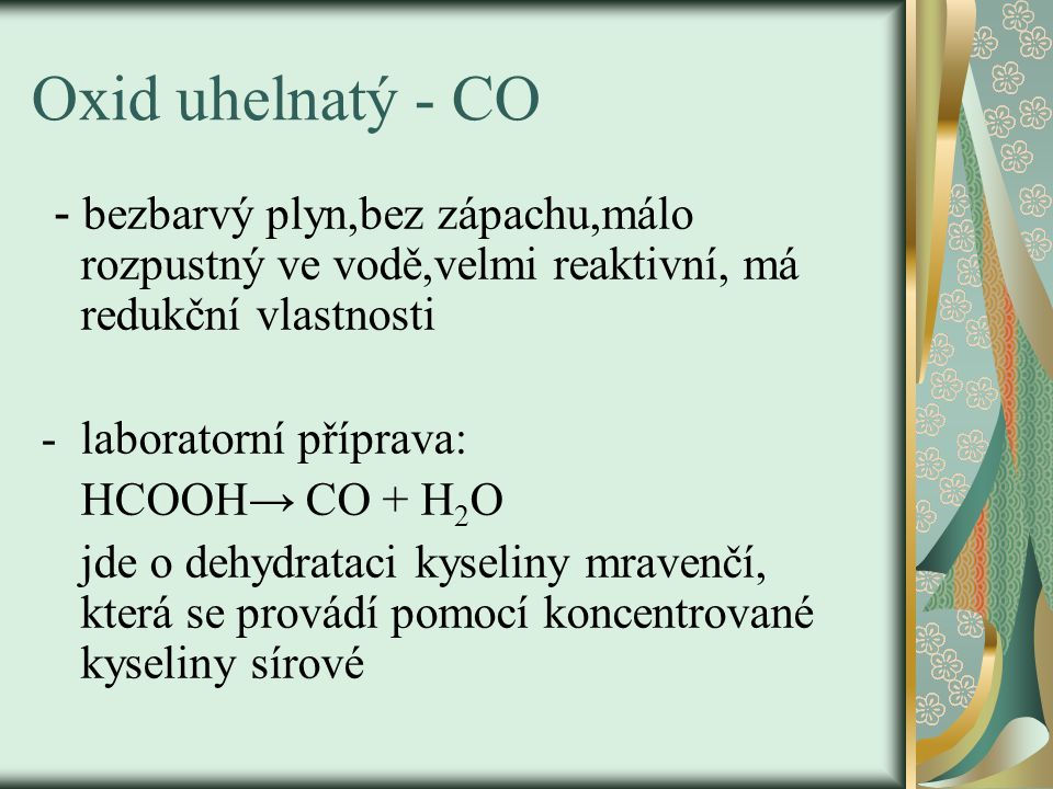 Oxid uhelnatý - CO - bezbarvý plyn,bez zápachu,málo rozpustný ve vodě,velmi reaktivní, má redukční vlastnosti -laboratorní příprava: HCOOH→ CO + H 2 O jde o dehydrataci kyseliny mravenčí, která se provádí pomocí koncentrované kyseliny sírové