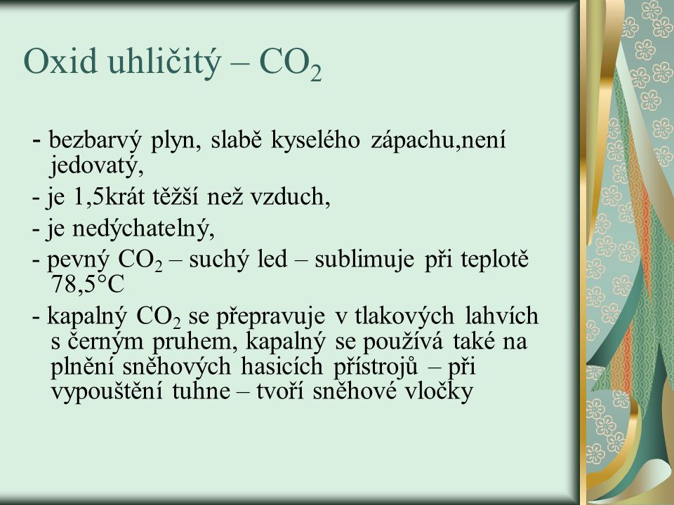 Oxid uhličitý – CO 2 - bezbarvý plyn, slabě kyselého zápachu,není jedovatý, - je 1,5krát těžší než vzduch, - je nedýchatelný, - pevný CO 2 – suchý led – sublimuje při teplotě 78,5°C - kapalný CO 2 se přepravuje v tlakových lahvích s černým pruhem, kapalný se používá také na plnění sněhových hasicích přístrojů – při vypouštění tuhne – tvoří sněhové vločky