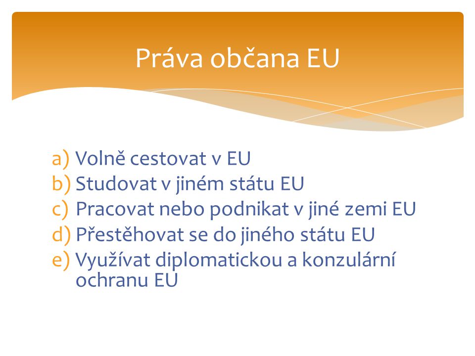 a)Volně cestovat v EU b)Studovat v jiném státu EU c)Pracovat nebo podnikat v jiné zemi EU d)Přestěhovat se do jiného státu EU e)Využívat diplomatickou a konzulární ochranu EU Práva občana EU