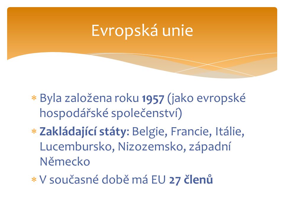  Byla založena roku 1957 (jako evropské hospodářské společenství)  Zakládající státy: Belgie, Francie, Itálie, Lucembursko, Nizozemsko, západní Německo  V současné době má EU 27 členů Evropská unie