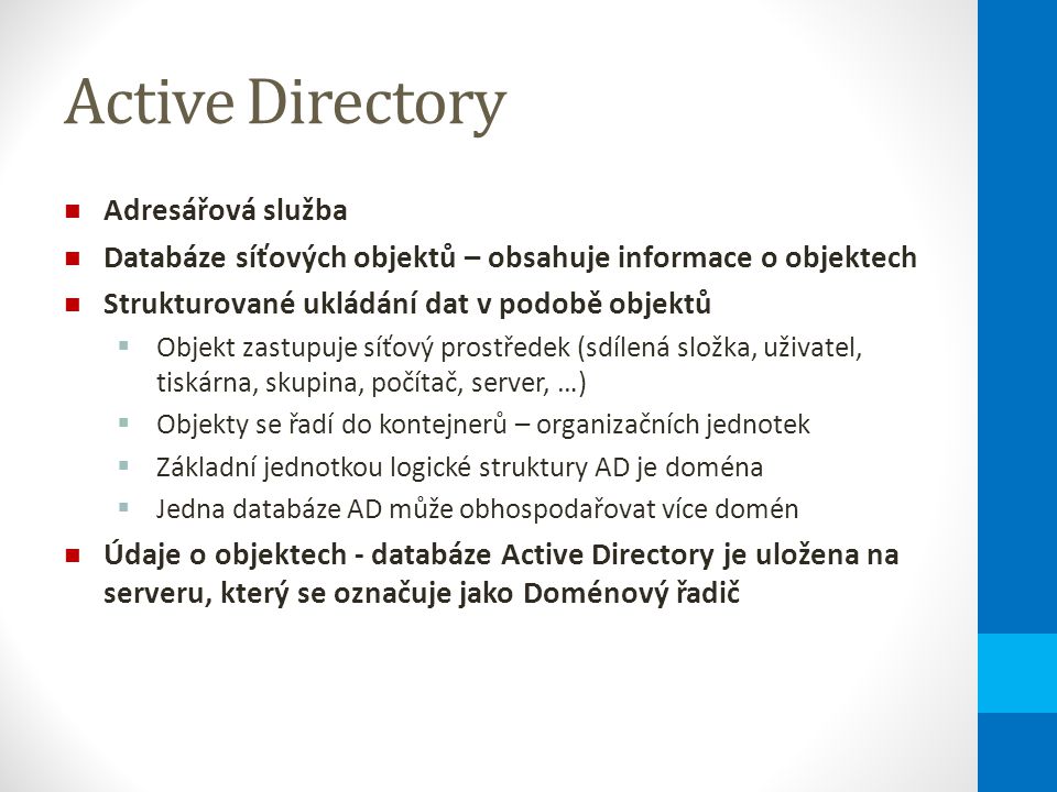 Active Directory Adresářová služba Databáze síťových objektů – obsahuje informace o objektech Strukturované ukládání dat v podobě objektů  Objekt zastupuje síťový prostředek (sdílená složka, uživatel, tiskárna, skupina, počítač, server, …)  Objekty se řadí do kontejnerů – organizačních jednotek  Základní jednotkou logické struktury AD je doména  Jedna databáze AD může obhospodařovat více domén Údaje o objektech - databáze Active Directory je uložena na serveru, který se označuje jako Doménový řadič