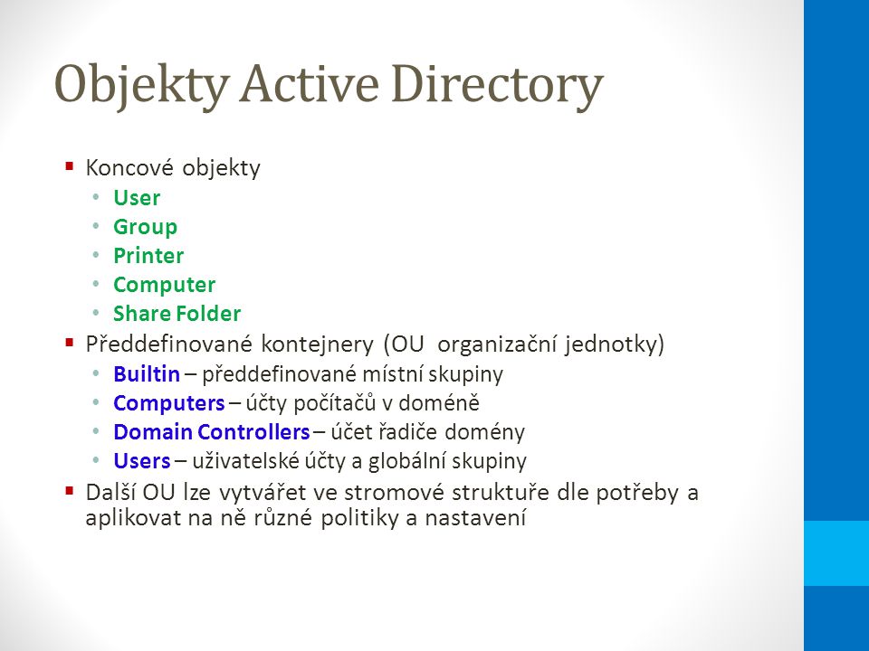Objekty Active Directory  Koncové objekty User Group Printer Computer Share Folder  Předdefinované kontejnery (OU organizační jednotky) Builtin – předdefinované místní skupiny Computers – účty počítačů v doméně Domain Controllers – účet řadiče domény Users – uživatelské účty a globální skupiny  Další OU lze vytvářet ve stromové struktuře dle potřeby a aplikovat na ně různé politiky a nastavení