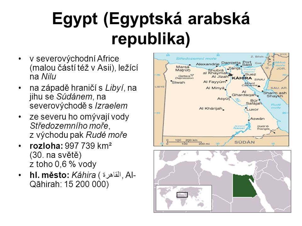 Egypt (Egyptská arabská republika) v severovýchodní Africe (malou částí též v Asii), ležící na Nilu na západě hraničí s Libyí, na jihu se Súdánem, na severovýchodě s Izraelem ze severu ho omývají vody Středozemního moře, z východu pak Rudé moře rozloha: km² (30.