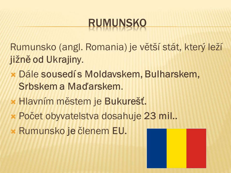 Rumunsko (angl. Romania) je větší stát, který leží jižně od Ukrajiny.