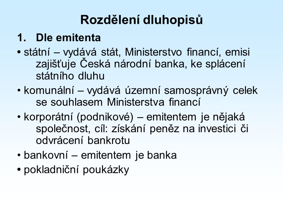 Rozdělení dluhopisů 1.Dle emitenta státní – vydává stát, Ministerstvo financí, emisi zajišťuje Česká národní banka, ke splácení státního dluhu komunální – vydává územní samosprávný celek se souhlasem Ministerstva financí korporátní (podnikové) – emitentem je nějaká společnost, cíl: získání peněz na investici či odvrácení bankrotu bankovní – emitentem je banka pokladniční poukázky