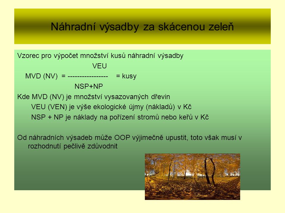 Náhradní výsadby za skácenou zeleň Vzorec pro výpočet množství kusů náhradní výsadby VEU MVD (NV) = = kusy NSP+NP Kde MVD (NV) je množství vysazovaných dřevin VEU (VEN) je výše ekologické újmy (nákladů) v Kč NSP + NP je náklady na pořízení stromů nebo keřů v Kč Od náhradních výsadeb může OOP výjimečně upustit, toto však musí v rozhodnutí pečlivě zdůvodnit
