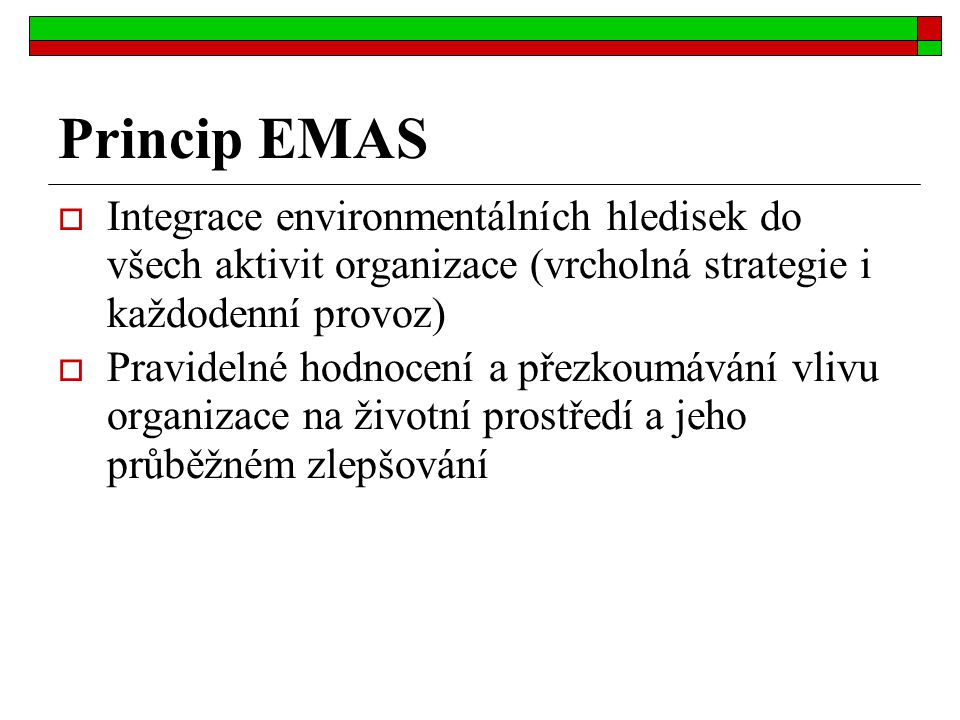 Princip EMAS  Integrace environmentálních hledisek do všech aktivit organizace (vrcholná strategie i každodenní provoz)  Pravidelné hodnocení a přezkoumávání vlivu organizace na životní prostředí a jeho průběžném zlepšování